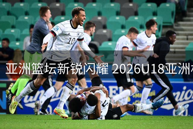 亚洲篮坛新锐闪耀 2026U18亚洲杯焦点球员前瞻