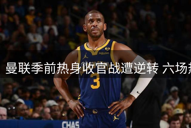 曼联季前热身收官战遭逆转 六场热身赛战绩平平
