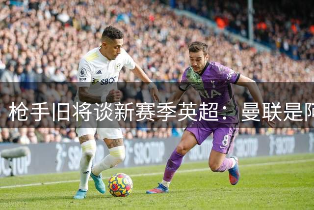 枪手旧将谈新赛季英超：曼联是阿森纳卫冕最大威胁
