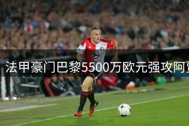 法甲豪门巴黎5500万欧元强攻阿贾克斯新星 创队史转会纪录在望
