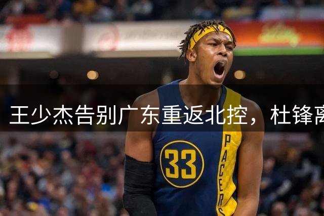 王少杰告别广东重返北控，杜锋离任成关键转折