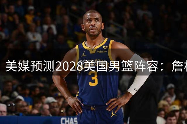 美媒预测2028美国男篮阵容：詹杜领衔 大头&CC&哈利在列 内线热巴
