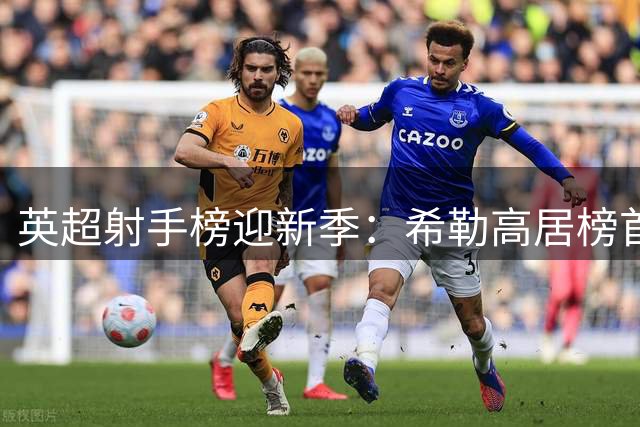 英超射手榜迎新季：希勒高居榜首，哈兰德位列25