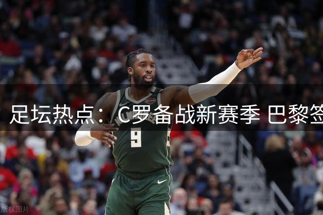 足坛热点：C罗备战新赛季 巴黎签下巴萨前锋 曼城拒绝罗德里报价