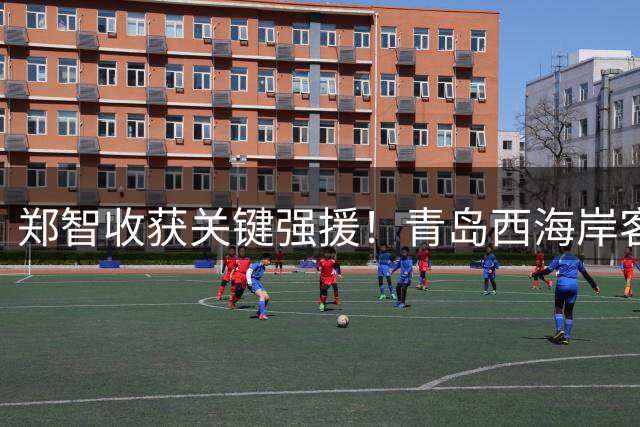 郑智收获关键强援！青岛西海岸客战河南或迎三连胜