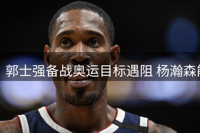 郭士强备战奥运目标遇阻 杨瀚森能否拯救男篮危机？