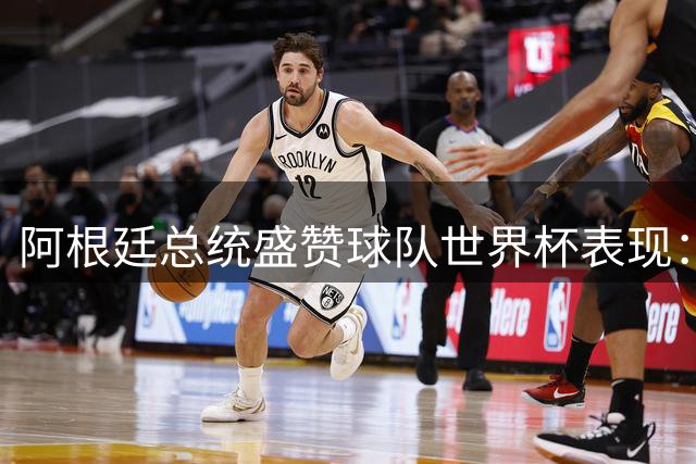 阿根廷总统盛赞球队世界杯表现：面对争议判罚展现非凡风度
