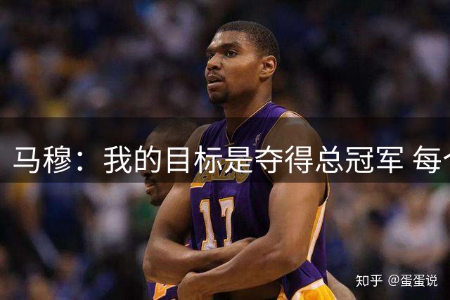 马穆：我的目标是夺得总冠军 每个回合都不会松懈会全力以赴
