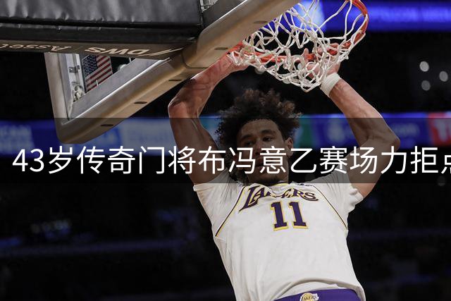 43岁传奇门将布冯意乙赛场力拒点球